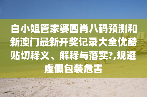 白小姐管家婆四肖八码预测和新澳门最新开奖记录大全优酷贴切释义、解释与落实?,规避虚假包装危害