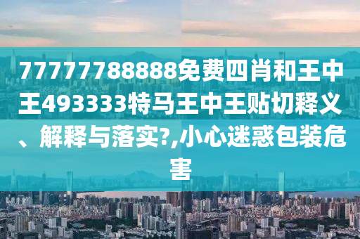 77777788888免费四肖和王中王493333特马王中王贴切释义、解释与落实?,小心迷惑包装危害