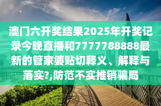 澳门六开奖结果2025年开奖记录今晚直播和7777788888最新的管家婆贴切释义、解释与落实?,防范不实推销骗局