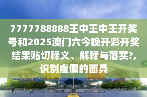 7777788888王中王中王开奖号和2025澳门六今晚开彩开奖结果贴切释义、解释与落实?,识别虚假的面具