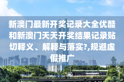 新澳门最新开奖记录大全优酷和新澳门天天开奖结果记录贴切释义、解释与落实?,规避虚假推广