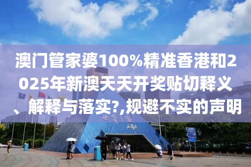 澳门管家婆100%精准香港和2025年新澳天天开奖贴切释义、解释与落实?,规避不实的声明