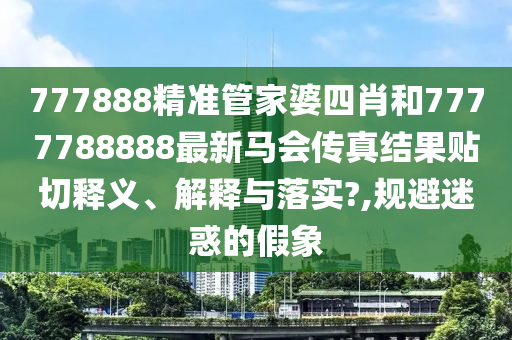 777888精准管家婆四肖和7777788888最新马会传真结果贴切释义、解释与落实?,规避迷惑的假象