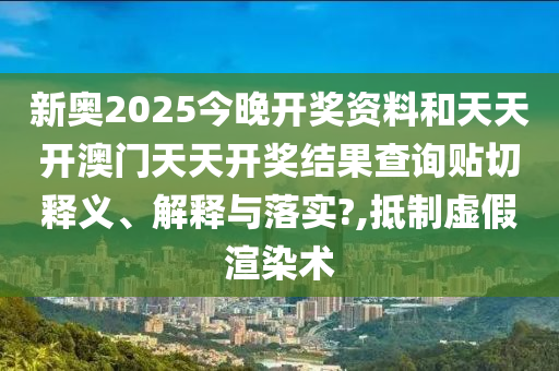 新奥2025今晚开奖资料和天天开澳门天天开奖结果查询贴切释义、解释与落实?,抵制虚假渲染术