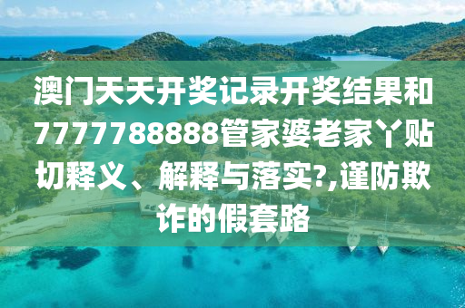 澳门天天开奖记录开奖结果和7777788888管家婆老家丫贴切释义、解释与落实?,谨防欺诈的假套路