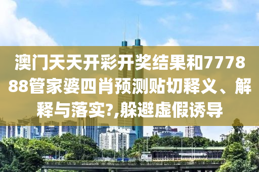 澳门天天开彩开奖结果和777888管家婆四肖预测贴切释义、解释与落实?,躲避虚假诱导