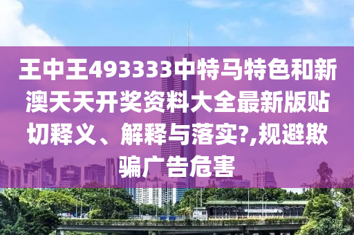 王中王493333中特马特色和新澳天天开奖资料大全最新版贴切释义、解释与落实?,规避欺骗广告危害