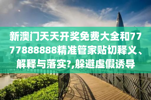 新澳门天天开奖免费大全和7777888888精准管家贴切释义、解释与落实?,躲避虚假诱导