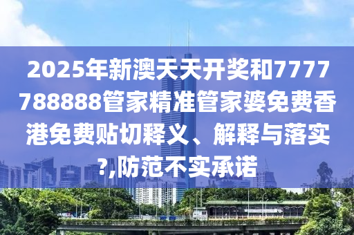 2025年新澳天天开奖和7777788888管家精准管家婆免费香港免费贴切释义、解释与落实?,防范不实承诺