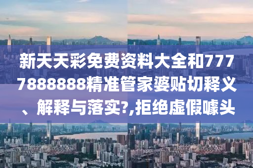新天天彩免费资料大全和7777888888精准管家婆贴切释义、解释与落实?,拒绝虚假噱头