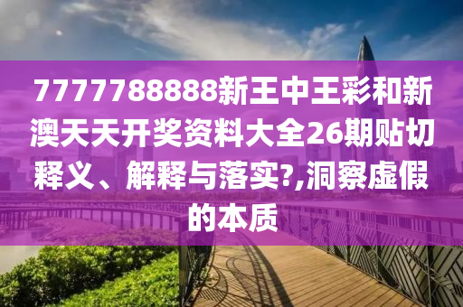 7777788888新王中王彩和新澳天天开奖资料大全26期贴切释义、解释与落实?,洞察虚假的本质