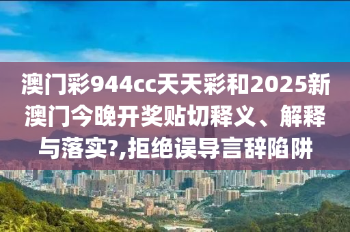 澳门彩944cc天天彩和2025新澳门今晚开奖贴切释义、解释与落实?,拒绝误导言辞陷阱