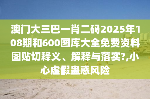 澳门大三巴一肖二码2025年108期和600图库大全免费资料图贴切释义、解释与落实?,小心虚假蛊惑风险