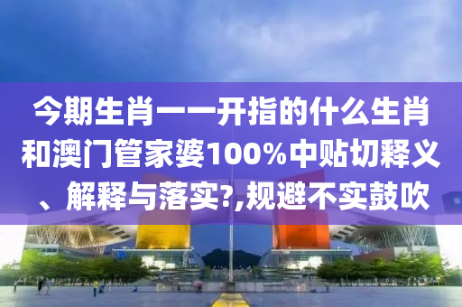 今期生肖一一开指的什么生肖和澳门管家婆100%中贴切释义、解释与落实?,规避不实鼓吹