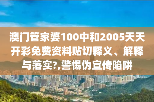 澳门管家婆100中和2005天天开彩免费资料贴切释义、解释与落实?,警惕伪宣传陷阱