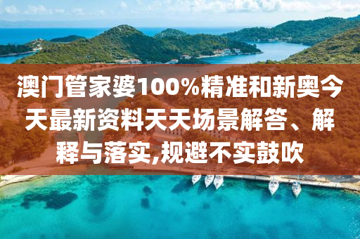 澳门管家婆100%精准和新奥今天最新资料天天场景解答、解释与落实,规避不实鼓吹
