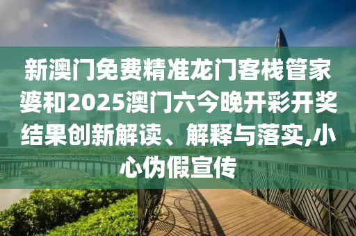 新澳门免费精准龙门客栈管家婆和2025澳门六今晚开彩开奖结果创新解读、解释与落实,小心伪假宣传