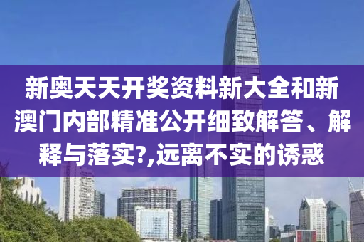 新奥天天开奖资料新大全和新澳门内部精准公开细致解答、解释与落实?,远离不实的诱惑
