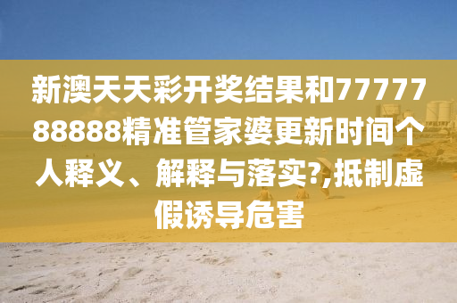 新澳天天彩开奖结果和7777788888精准管家婆更新时间个人释义、解释与落实?,抵制虚假诱导危害