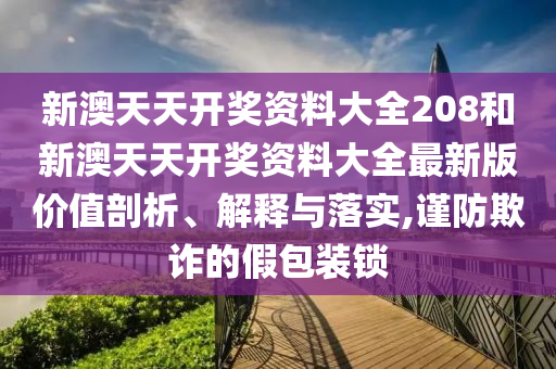 新澳天天开奖资料大全208和新澳天天开奖资料大全最新版价值剖析、解释与落实,谨防欺诈的假包装锁