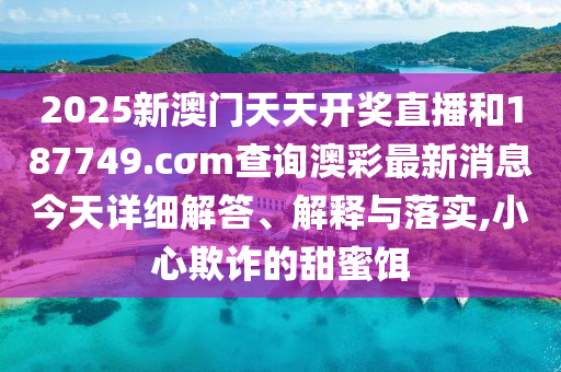 2025新澳门天天开奖直播和187749.cσm查询澳彩最新消息今天详细解答、解释与落实,小心欺诈的甜蜜饵
