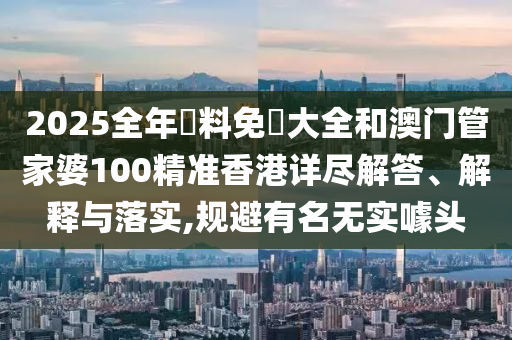 2025全年資料免費大全和澳门管家婆100精准香港详尽解答、解释与落实,规避有名无实噱头