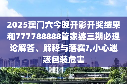 2025澳门六今晚开彩开奖结果和777788888管家婆三期必理论解答、解释与落实?,小心迷惑包装危害