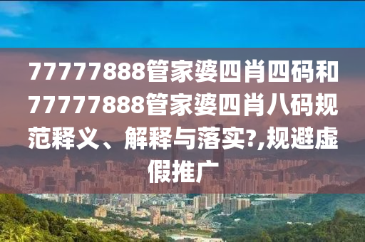 77777888管家婆四肖四码和77777888管家婆四肖八码规范释义、解释与落实?,规避虚假推广