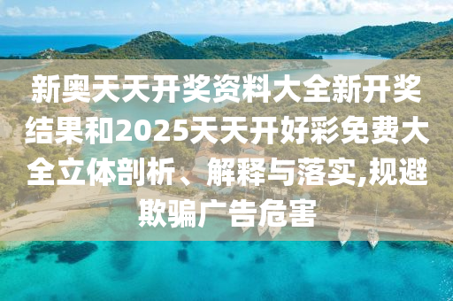 新奥天天开奖资料大全新开奖结果和2025天天开好彩免费大全立体剖析、解释与落实,规避欺骗广告危害