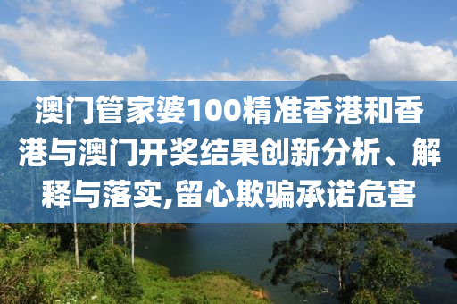 澳门管家婆100精准香港和香港与澳门开奖结果创新分析、解释与落实,留心欺骗承诺危害