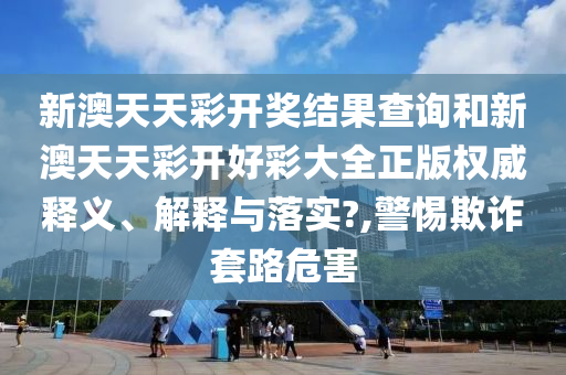 新澳天天彩开奖结果查询和新澳天天彩开好彩大全正版权威释义、解释与落实?,警惕欺诈套路危害