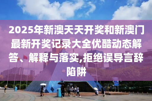2025年新澳天天开奖和新澳门最新开奖记录大全优酷动态解答、解释与落实,拒绝误导言辞陷阱