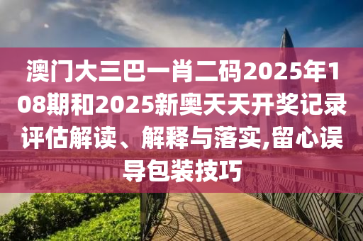 澳门大三巴一肖二码2025年108期和2025新奥天天开奖记录评估解读、解释与落实,留心误导包装技巧