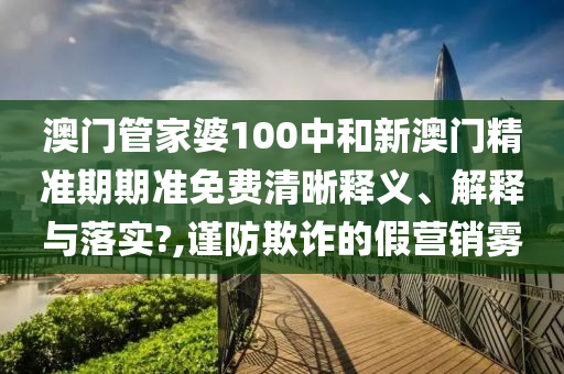 澳门管家婆100中和新澳门精准期期准免费清晰释义、解释与落实?,谨防欺诈的假营销雾