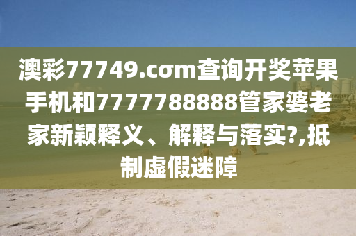 澳彩77749.cσm查询开奖苹果手机和7777788888管家婆老家新颖释义、解释与落实?,抵制虚假迷障