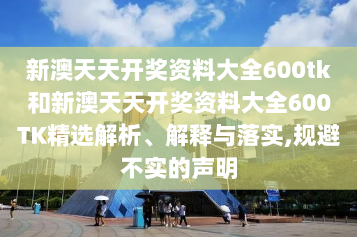 新澳天天开奖资料大全600tk和新澳天天开奖资料大全600TK精选解析、解释与落实,规避不实的声明