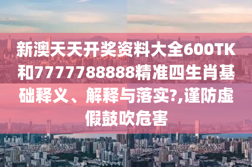 新澳天天开奖资料大全600TK和7777788888精准四生肖基础释义、解释与落实?,谨防虚假鼓吹危害