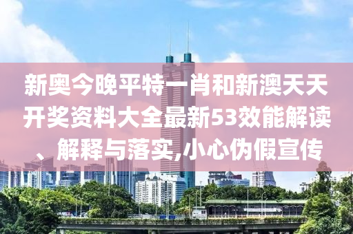 新奥今晚平特一肖和新澳天天开奖资料大全最新53效能解读、解释与落实,小心伪假宣传