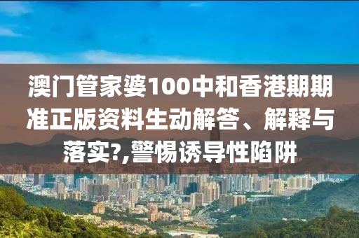 澳门管家婆100中和香港期期准正版资料生动解答、解释与落实?,警惕诱导性陷阱