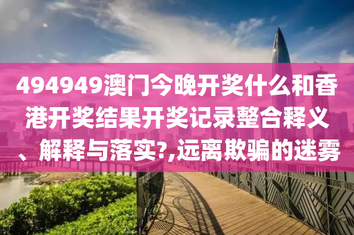 494949澳门今晚开奖什么和香港开奖结果开奖记录整合释义、解释与落实?,远离欺骗的迷雾