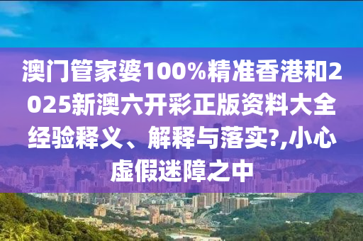 澳门管家婆100%精准香港和2025新澳六开彩正版资料大全经验释义、解释与落实?,小心虚假迷障之中