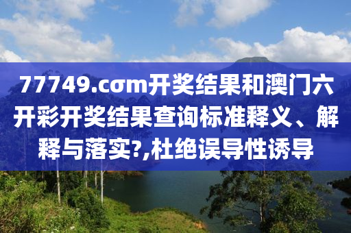 77749.cσm开奖结果和澳门六开彩开奖结果查询标准释义、解释与落实?,杜绝误导性诱导