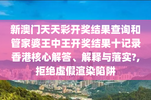 新澳门天天彩开奖结果查询和管家婆王中王开奖结果十记录香港核心解答、解释与落实?,拒绝虚假渲染陷阱