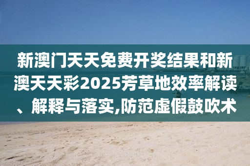 新澳门天天免费开奖结果和新澳天天彩2025芳草地效率解读、解释与落实,防范虚假鼓吹术