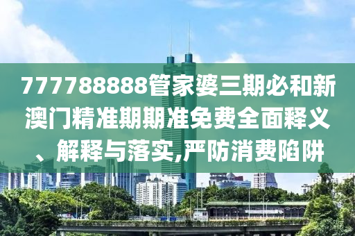 777788888管家婆三期必和新澳门精准期期准免费全面释义、解释与落实,严防消费陷阱