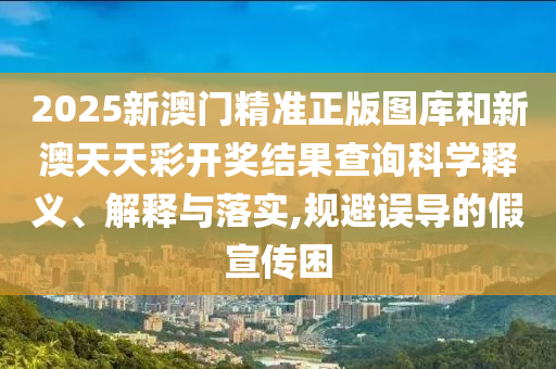 2025新澳门精准正版图库和新澳天天彩开奖结果查询科学释义、解释与落实,规避误导的假宣传困