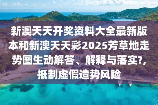 新澳天天开奖资料大全最新版本和新澳天天彩2025芳草地走势图生动解答、解释与落实?,抵制虚假造势风险