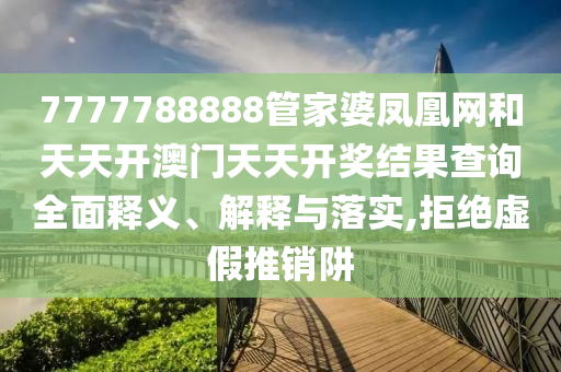 7777788888管家婆凤凰网和天天开澳门天天开奖结果查询全面释义、解释与落实,拒绝虚假推销阱