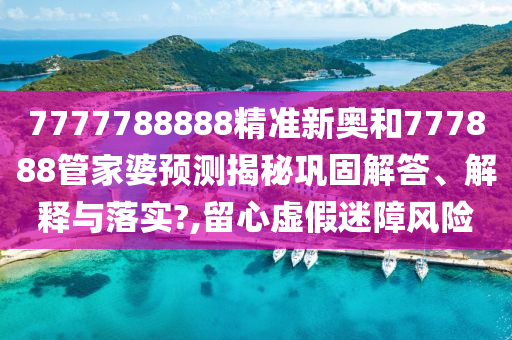 7777788888精准新奥和777888管家婆预测揭秘巩固解答、解释与落实?,留心虚假迷障风险