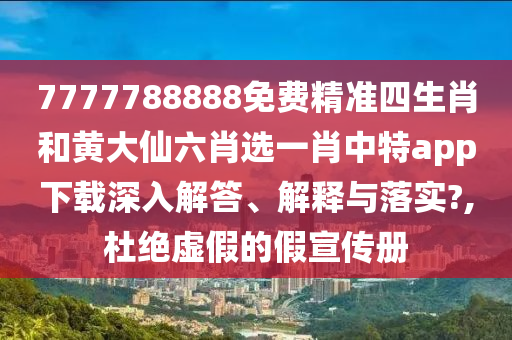 7777788888免费精准四生肖和黄大仙六肖选一肖中特app下载深入解答、解释与落实?,杜绝虚假的假宣传册